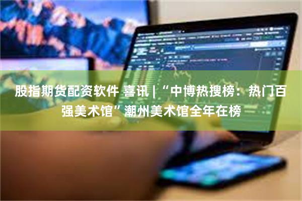 股指期货配资软件 喜讯 | “中博热搜榜：热门百强美术馆”潮