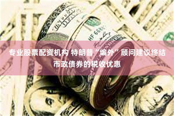 专业股票配资机构 特朗普“编外”顾问建议终结市政债券的税收优