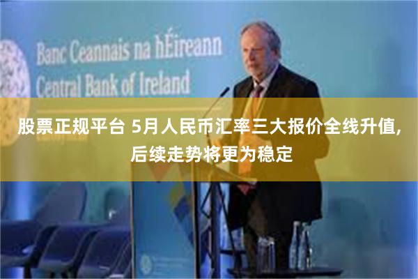 股票正规平台 5月人民币汇率三大报价全线升值, 后续走势将更