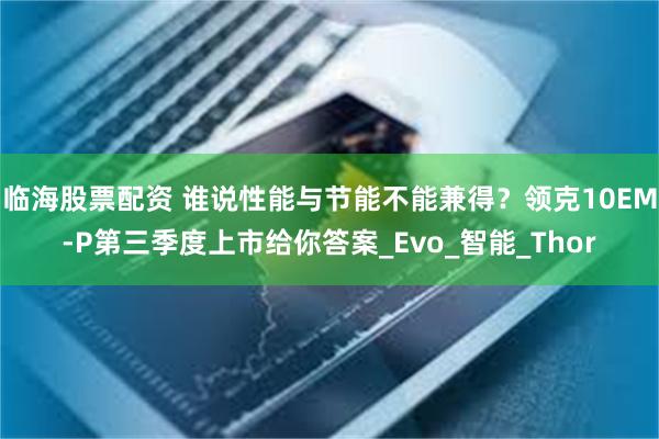 临海股票配资 谁说性能与节能不能兼得？领克10EM-P第三季