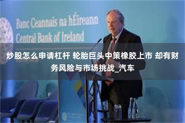 炒股怎么申请杠杆 轮胎巨头中策橡胶上市 却有财务风险与市场挑