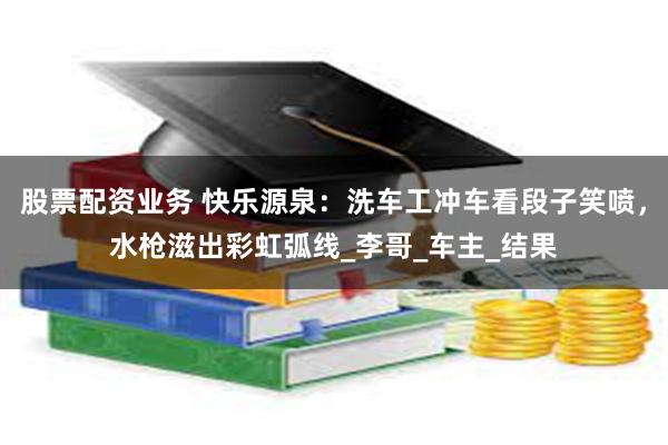 股票配资业务 快乐源泉：洗车工冲车看段子笑喷，水枪滋出彩虹弧
