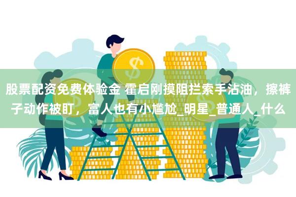 股票配资免费体验金 霍启刚摸阻拦索手沾油，擦裤子动作被盯，富