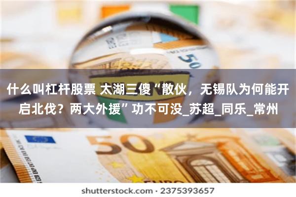什么叫杠杆股票 太湖三傻“散伙，无锡队为何能开启北伐？两大外