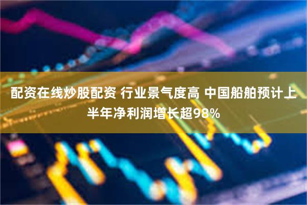 配资在线炒股配资 行业景气度高 中国船舶预计上半年净利润增长