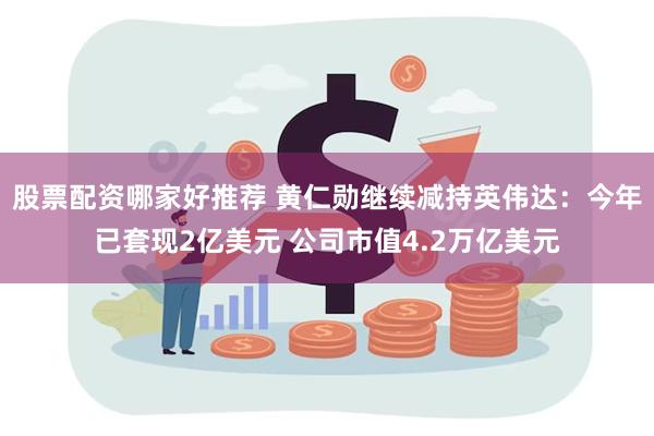 股票配资哪家好推荐 黄仁勋继续减持英伟达：今年已套现2亿美元