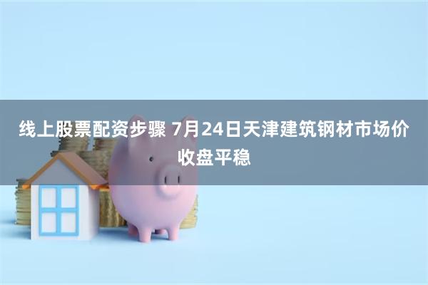 线上股票配资步骤 7月24日天津建筑钢材市场价收盘平稳