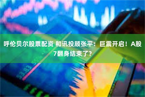 呼伦贝尔股票配资 和讯投顾张平：巨震开启！A股7翻身结束了？