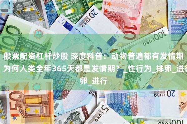 股票配资杠杆炒股 深度科普：动物普遍都有发情期，为何人类全年