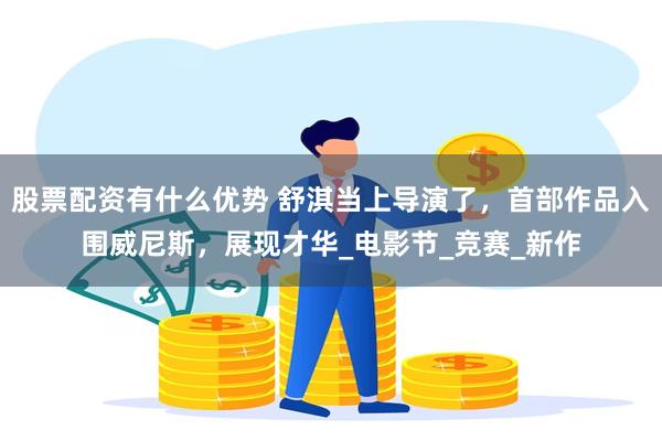 股票配资有什么优势 舒淇当上导演了，首部作品入围威尼斯，展现