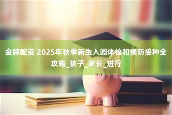 金牌配资 2025年秋季新生入园体检和预防接种全攻略_孩子_