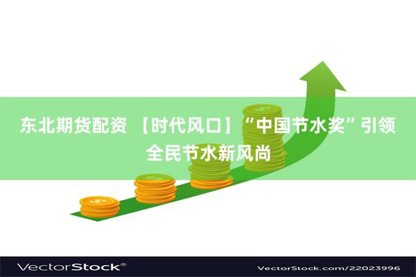 东北期货配资 【时代风口】“中国节水奖”引领全民节水新风尚