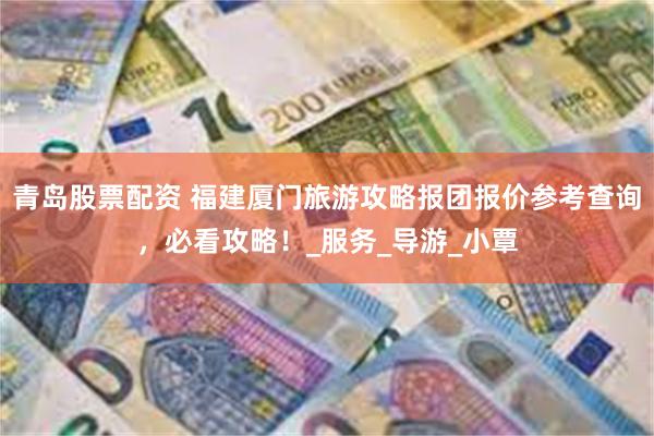 青岛股票配资 福建厦门旅游攻略报团报价参考查询，必看攻略！_
