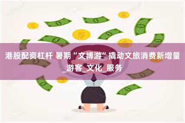 港股配资杠杆 暑期“文博游”撬动文旅消费新增量_游客_文化_