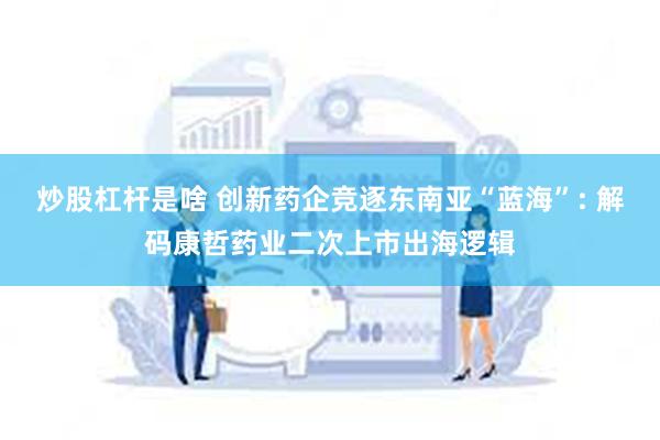 炒股杠杆是啥 创新药企竞逐东南亚“蓝海”: 解码康哲药业二次