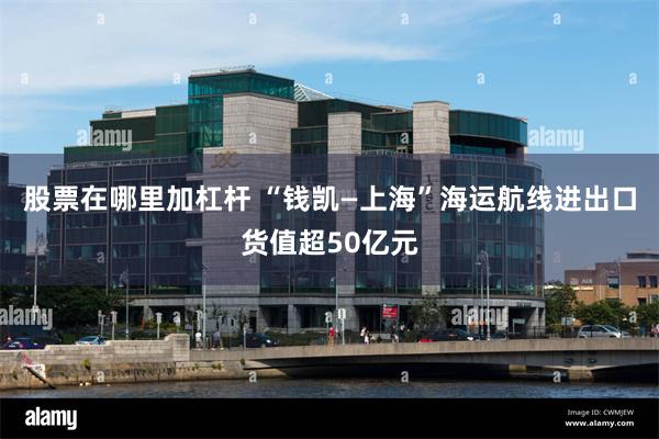 股票在哪里加杠杆 “钱凯—上海”海运航线进出口货值超50亿元