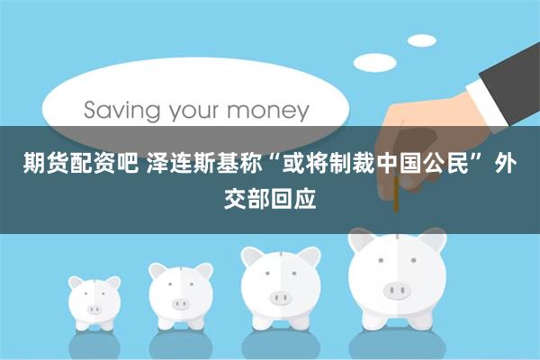 期货配资吧 泽连斯基称“或将制裁中国公民” 外交部回应